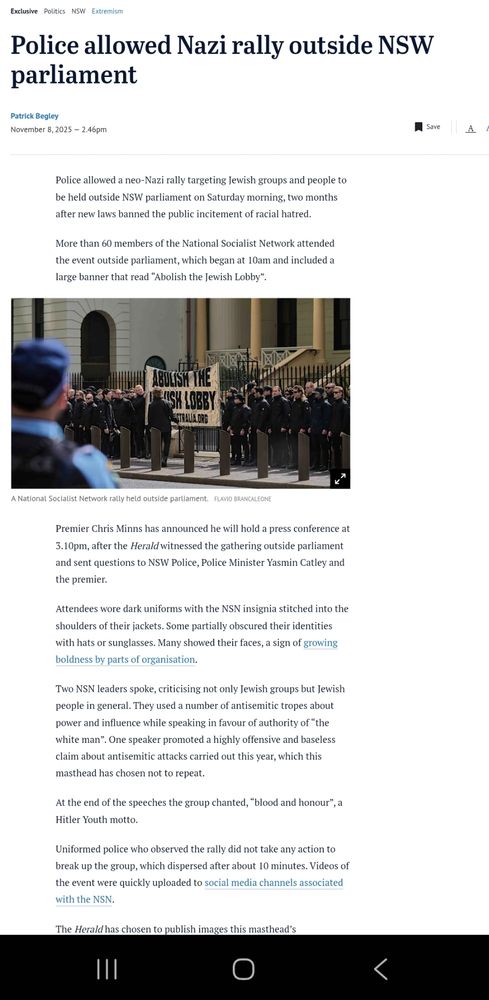 Police allowed Nazi rally outside NSW parliament
ByPatrick Begley
November 8, 2025 — 2.46pm
Save
Normal text sizeaLarger text sizeaVery large text sizea
Police allowed a neo-Nazi rally targeting Jewish groups and people to be held outside NSW parliament on Saturday morning, two months after new laws banned the public incitement of racial hatred.
More than 60 members of the National Socialist Network attended the event outside parliament, which began at 10am and included a large banner that read “Abolish the Jewish Lobby”.
A National Socialist Network rally held outside parliament. 
A National Socialist Network rally held outside parliament. Credit:Flavio Brancaleone
Premier Chris Minns has announced he will hold a press conference at 3.10pm, after the Herald witnessed the gathering outside parliament and sent questions to NSW Police, Police Minister Yasmin Catley and the premier.
Attendees wore dark uniforms with the NSN insignia stitched into the shoulders of their jackets. Some partially obscured their identities with hats or sunglasses. Many showed their faces, a sign of growing boldness by parts of organisation.
Two NSN leaders spoke, criticising not only Jewish groups but Jewish people in general. They used a number of antisemitic tropes about power and influence while speaking in favour of authority of “the white man”. One speaker promoted a highly offensive and baseless claim about antisemitic attacks carried out this year, which this masthead has chosen not to repeat.
At the end of the speeches the group chanted, “blood and honour”, a Hitler Youth motto.