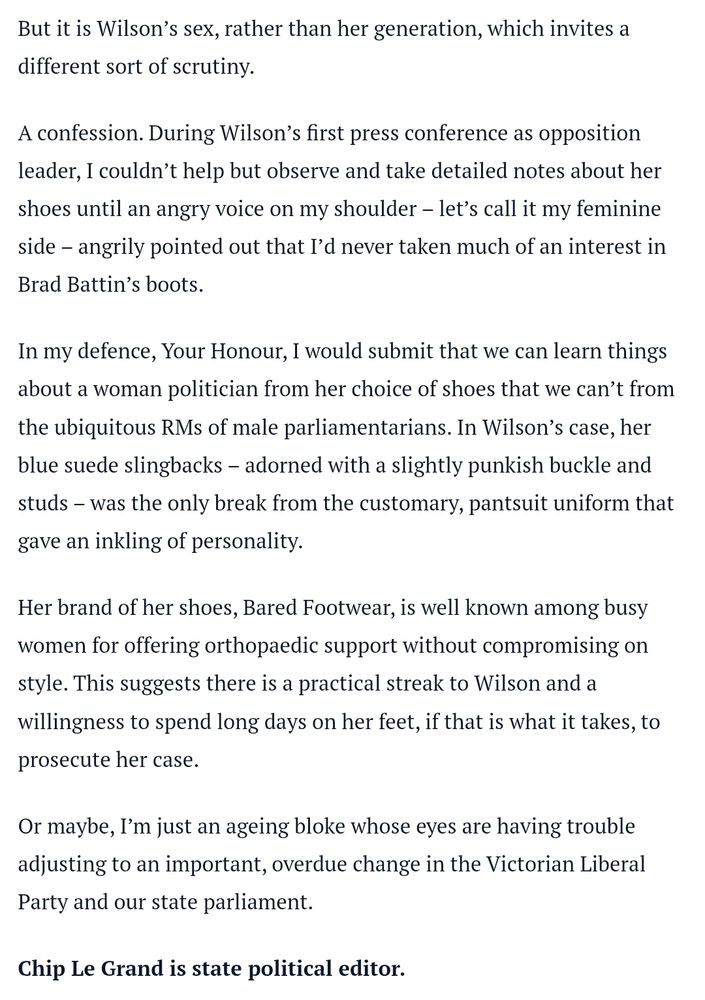 But it is Wilson’s sex, rather than her generation, which invites a different sort of scrutiny.
A confession. During Wilson’s first press conference as opposition leader, I couldn’t help but observe and take detailed notes about her shoes until an angry voice on my shoulder – let’s call it my feminine side – angrily pointed out that I’d never taken much of an interest in Brad Battin’s boots.
In my defence, Your Honour, I would submit that we can learn things about a woman politician from her choice of shoes that we can’t from the ubiquitous RMs of male parliamentarians. In Wilson’s case, her blue suede slingbacks – adorned with a slightly punkish buckle and studs – was the only break from the customary, pantsuit uniform that gave an inkling of personality.
Her brand of her shoes, Bared Footwear, is well known among busy women for offering orthopaedic support without compromising on style. This suggests there is a practical streak to Wilson and a willingness to spend long days on her feet, if that is what it takes, to prosecute her case.
Or maybe, I’m just an ageing bloke whose eyes are having trouble adjusting to an important, overdue change in the Victorian Liberal Party and our state parliament.
Chip Le Grand is state political editor.