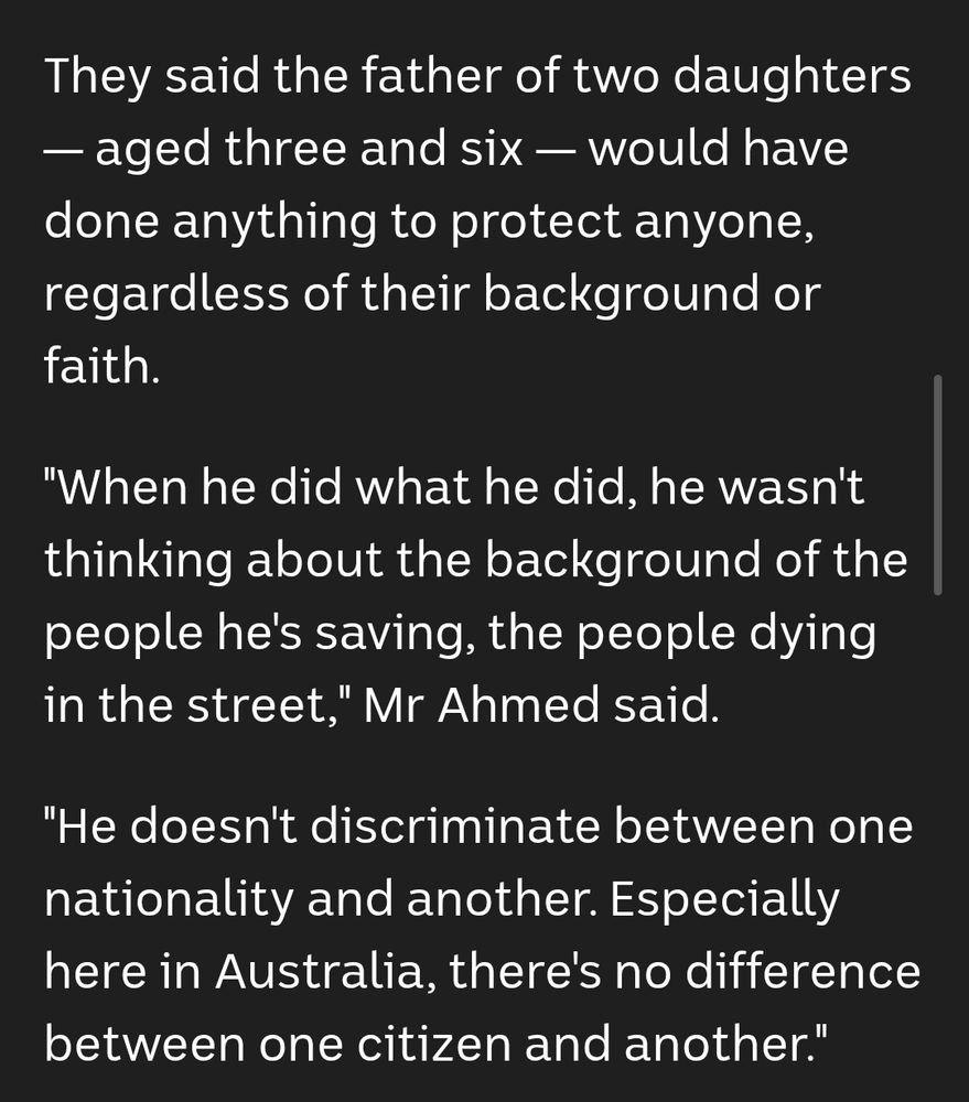 They said the father of two daughters — aged three and six — would have done anything to protect anyone, regardless of their background or faith. 

"When he did what he did, he wasn't thinking about the background of the people he's saving, the people dying in the street," Mr Ahmed said.

"He doesn't discriminate between one nationality and another. Especially here in Australia, there's no difference between one citizen and another."