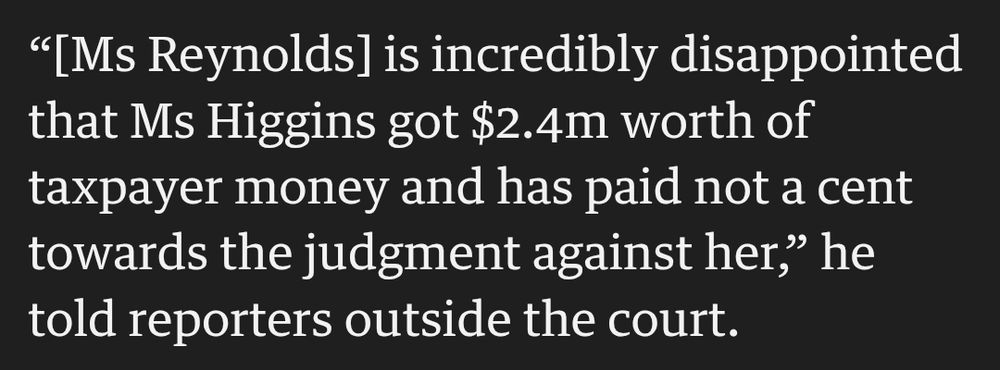 “[Ms Reynolds] is incredibly disappointed that Ms Higgins got $2.4m worth of taxpayer money and has paid not a cent towards the judgment against her,” he told reporters outside the court.