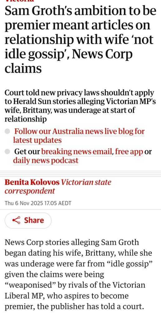 The Guardian

Sam Groth’s ambition to be premier meant articles on relationship with wife ‘not idle gossip’, News Corp claims
Court told new privacy laws shouldn’t apply to Herald Sun stories alleging Victorian MP’s wife, Brittany, was underage at start of relationship

Benita Kolovos Victorian state correspondent
Thu 6 Nov 2025 17.05 AEDT
Share
News Corp stories alleging Sam Groth began dating his wife, Brittany, while she was underage were far from “idle gossip” given the claims were being “weaponised” by rivals of the Victorian Liberal MP, who aspires to become premier, the publisher has told a court.