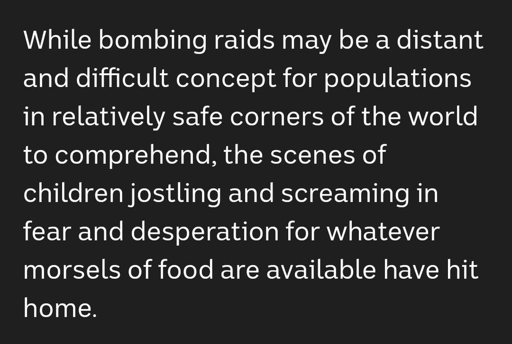 While bombing raids may be a distant and difficult concept for populations in relatively safe corners of the world to comprehend, the scenes of children jostling and screaming in fear and desperation for whatever morsels of food are available have hit home.