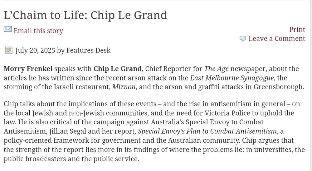 Chip Le Grand – J-Wire
L’Chaim to Life: Chip Le Grand
Email this story Email this storyPrint
Leave a CommentJuly 20, 2025 by Features Desk
Read on for article
Morry Frenkel speaks with Chip Le Grand, Chief Reporter for The Age newspaper, about the articles he has written since the recent arson attack on the East Melbourne Synagogue, the storming of the Israeli restaurant, Miznon, and the arson and graffiti attacks in Greensborough.

Chip talks about the implications of these events – and the rise in antisemitism in general – on the local Jewish and non-Jewish communities, and the need for Victoria Police to uphold the law. He is also critical of the campaign against Australia’s Special Envoy to Combat Antisemitism, Jillian Segal and her report, Special Envoy’s Plan to Combat Antisemitism, a policy-oriented framework for government and the Australian community. Chip argues that the strength of the report lies more in its findings of where the problems lie: in universities, the public broadcasters and the public service.