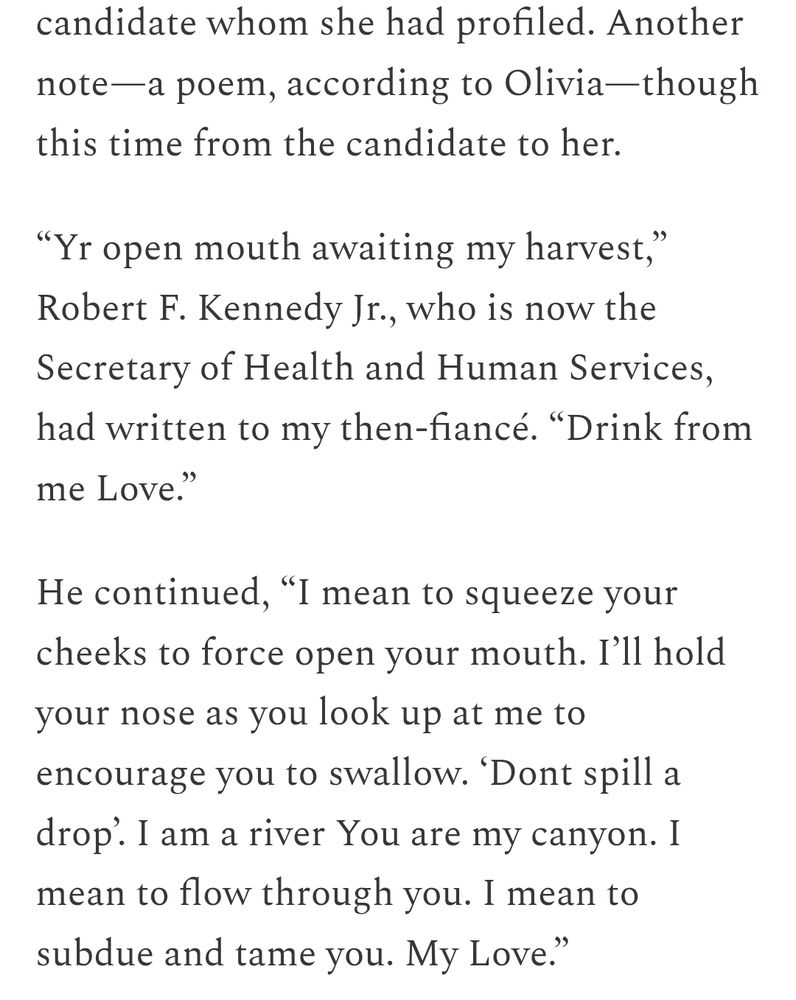 
She did it again.

It was four years later. Another presidential campaign. Another book project. Another candidate whom she had profiled. Another note—a poem, according to Olivia—though this time from the candidate to her.

“Yr open mouth awaiting my harvest,” Robert F. Kennedy Jr., who is now the Secretary of Health and Human Services, had written to my then-fiancé. “Drink from me Love.”

He continued, “I mean to squeeze your cheeks to force open your mouth. I’ll hold your nose as you look up at me to encourage you to swallow. ‘Dont spill a drop’. I am a river You are my canyon. I mean to flow through you. I mean to subdue and tame you. My Love.”