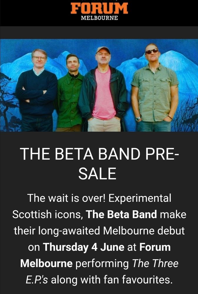 THE BETA BAND PRE-SALE 
The wait is over! Experimental Scottish icons, The Beta Band make their long-awaited Melbourne debut on Thursday 4 June at Forum Melbourne performing The Three E.P.'s along with fan favourites.
