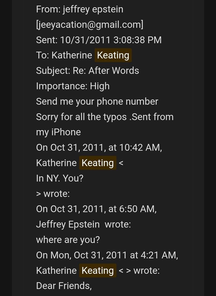 From: jeffrey epstein [jeeyacation@gmail.com] 
Sent: 10/31/2011 3:08:38 PM 
To: Katherine Keating 
Subject: Re: After Words 
Importance: High 
Send me your phone number 
Sorry for all the typos .Sent from my iPhone 
On Oct 31, 2011, at 10:42 AM, Katherine Keating < 
In NY. You? 
> wrote: 
On Oct 31, 2011, at 6:50 AM, Jeffrey Epstein  wrote: 
where are you? 
On Mon, Oct 31, 2011 at 4:21 AM, Katherine Keating < > wrote: 
Dear Friends, 
