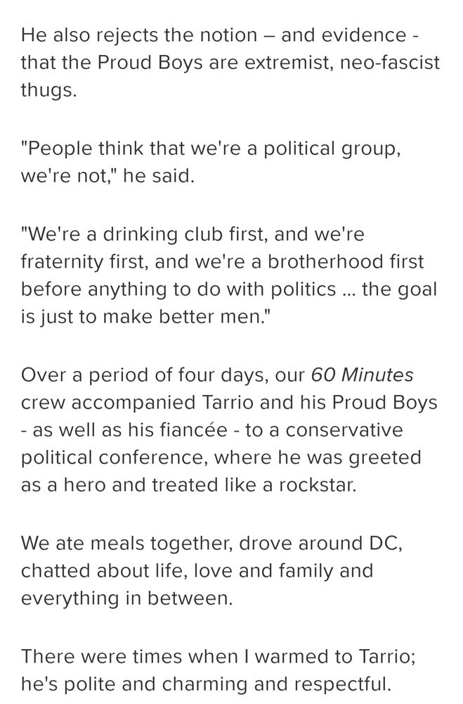 
He also rejects the notion – and evidence - that the Proud Boys are extremist, neo-fascist thugs. 

"People think that we're a political group, we're not," he said.

"We're a drinking club first, and we're fraternity first, and we're a brotherhood first before anything to do with politics … the goal is just to make better men."

Over a period of four days, our 60 Minutes crew accompanied Tarrio and his Proud Boys - as well as his fiancée - to a conservative political conference, where he was greeted as a hero and treated like a rockstar. 

We ate meals together, drove around DC, chatted about life, love and family and everything in between. 

There were times when I warmed to Tarrio; he's polite and charming and respectful. 
