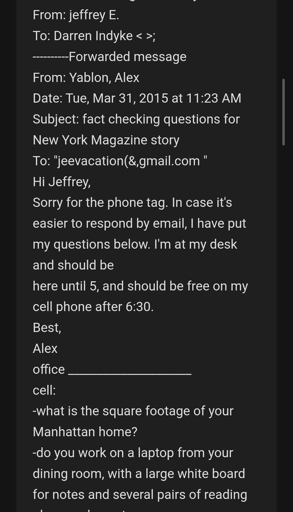 Date: Tuesday, March 31 2015 03:26 PM Subject: Fwd: fact checking questions for New York Magazine story From: jeffrey E. To: Darren Indyke < >; ----------Forwarded message From: Yablon, Alex Date: Tue, Mar 31, 2015 at 11:23 AM Subject: fact checking questions for New York Magazine story To: "jeevacation(&,gmail.com " Hi Jeffrey, Sorry for the phone tag. In case it's easier to respond by email, I have put my questions below. I'm at my desk and should be here until 5, and should be free on my cell phone after 6:30. Best, Alex office _____________________ cell: -what is the square footage of your Manhattan home? -do you work on a laptop from your dining room, with a large white board for notes and several pairs of reading glasses close at hand? Is the dining room windowless? -do paparazzi often camp outside your home? -did Michael once visit on the same day as a head of state who'd had a police escort? -did you tell 