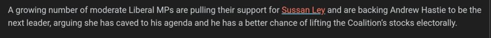 A growing number of moderate Liberal MPs are pulling their ­support for Sussan Ley and are backing Andrew Hastie to be the next leader, arguing she has caved to his agenda and he has a better chance of lifting the Coalition’s stocks electorally.