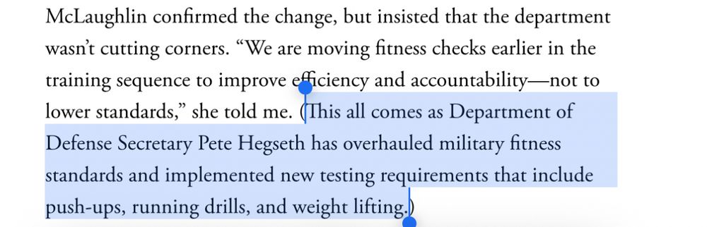 McLaughlin confirmed the change, but insisted that the department wasn't cutting corners. "We are moving fitness checks earlier in the training sequence to improve efficiency and accountability—not to lower standards," she told me. Highlighted portion- (This all comes as Department of Defense Secretary Pete Hegseth has overhauled military fitness standards and implemented new testing requirements that include push-ups, running drills, and weight lifting.)