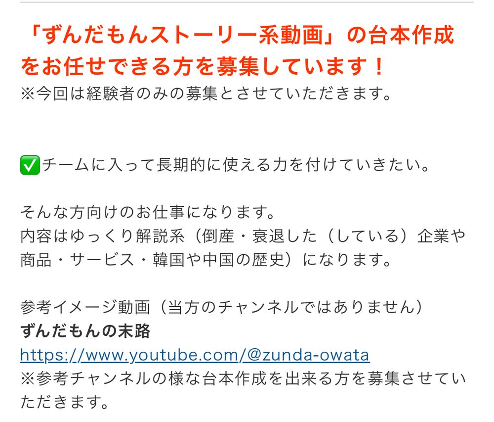 クラウドワークスのスクショ。
をお任せできる方を募集しています！

※今回は経験者のみの募集とさせていただきます。
Vチームに入って長期的に使える力を付けていきたい。
そんな方向けのお仕事になります。
内容はゆっくり解説系（倒産・衰退した（している）企業や商品・サービス・韓国や中国の歴史）になります。
参考イメージ動画（当方のチャンネルではありません）
ずんだもんの末路
https://www.youtube.com/@zunda-owata
※参考チャンネルの様な台本作成を出来る方を募集させていただきます。