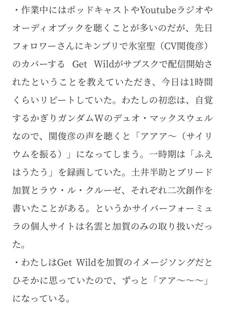 ・作業中にはポッドキャストやYoutubeラジオやオーディオブックを聴くことが多いのだが、先日フォロワーさんにキンプリで氷室聖（CV関俊彦）のカバーする Get Wildがサブスクで配信開始されたということを教えていただき、今日は1時間くらいリピートしていた。わたしの初恋は、自覚するかぎりガンダムWのデュオ・マックスウェルなので、関俊彦の声を聴くと「アアア〜（サイリウムを振る）」になってしまう。一時期は「ふえはうたう」を録画していた。土井半助とブリード加賀とラウ・ル・クルーゼ、それぞれ二次創作を書いたことがある。というかサイバーフォーミュラの個人サイトは名雲と加賀のみの取り扱いだった。
・わたしはGet Wildを加賀のイメージソングだとひそかに思っていたので、ずっと「アア〜〜〜」になっている。
