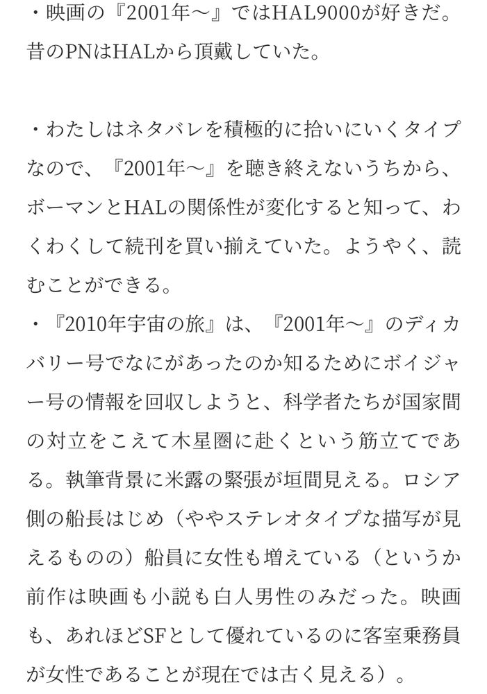 ・映画の『2001年～』ではHAL9000が好きだ。
昔のPNはHALから頂戴していた。
・わたしはネタバレを積極的に拾いにいくタイプなので、『2001年～』を聴き終えないうちから、ボーマンとHALの関係性が変化すると知って、わくわくして続刊を買い揃えていた。ようやく、読むことができる。
・『2010年宇宙の旅』は、『2001年～」のディカバリー号でなにがあったのか知るためにボイジャ
一号の情報を回収しようと、科学者たちが国家間の対立をこえて木星圏に赴くという筋立てである。執筆背景に米露の緊張が垣間見える。ロシア側の船長はじめ（ややステレオタイプな描写が見えるものの） 船員に女性も増えている（というか前作は映画も小説も白人男性のみだった。映画も、あれほどSFとして優れているのに客室乗務員が女性であることが現在では古く見える）。