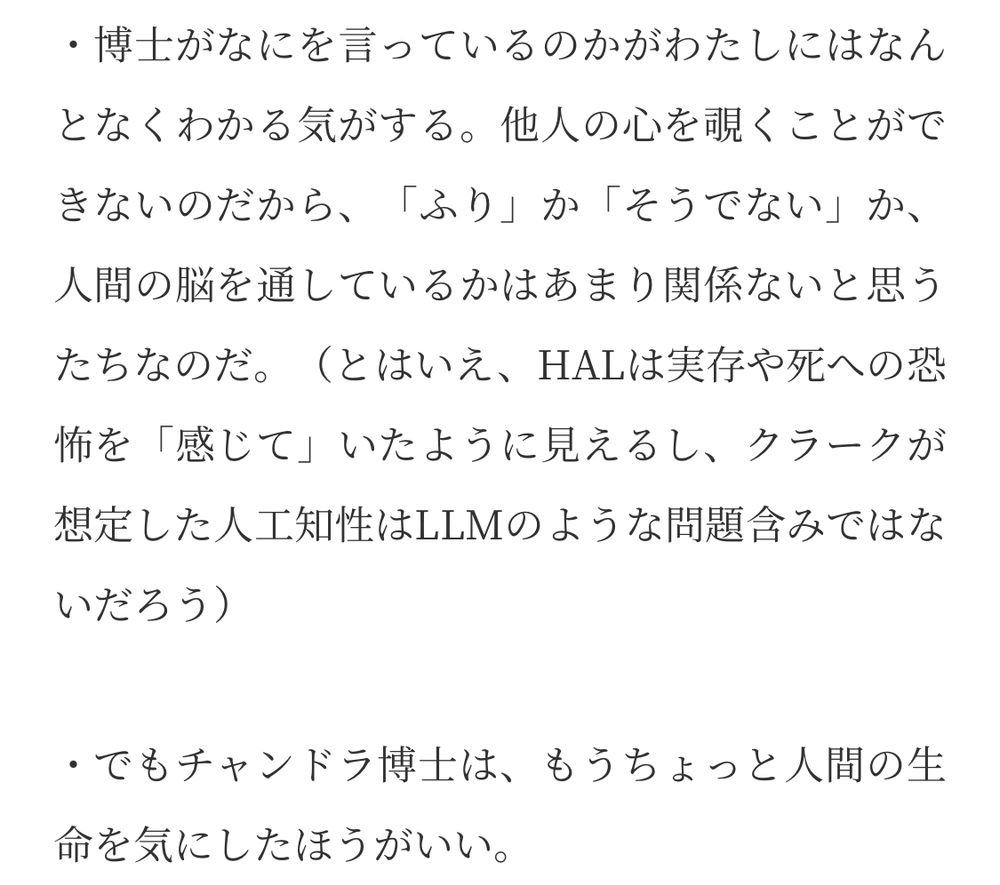 ・博士がなにを言っているのかがわたしにはなんとなくわかる気がする。他人の心を覗くことができないのだから、「ふり」か「そうでない」か、人間の脳を通しているかはあまり関係ないと思うたちなのだ。（とはいえ、HALは実存や死への恐怖を「感じて」いたように見えるし、クラークが想定した人工知性はLLMのような問題含みではな
いだろう）
・でもチャンドラ博士は、もうちょっと人間の生命を気にしたほうがいい。