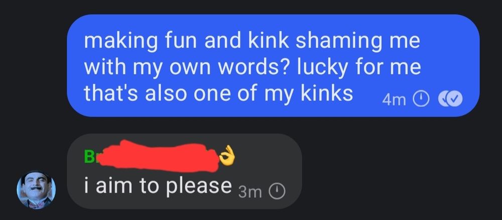 screenshot of signal messages between me and my friend:
me: making fun and kink shaming me with my own words? lucky for me that's also one of my kinks
her: i aim to please 