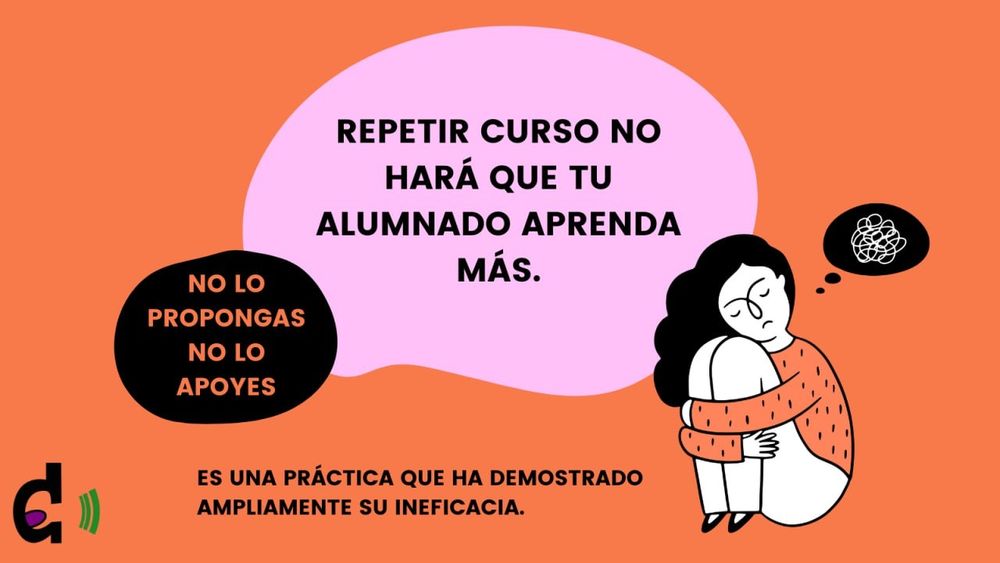 Imagen con fondo naranja. Se destaca en el centro la frase: repetir curso no hará que tu alumnado aprenda más. A su lado, continua la frase: no lo propongas no lo apoyes. Debajo de ambas se lee: es una práctica que ha demostrado ampliamente su ineficacia. En el lateral izquierdo está colocado en logo de DIME y en el derecho una mujer se abraza las piernas desanimada, mientras reflexiona. 
