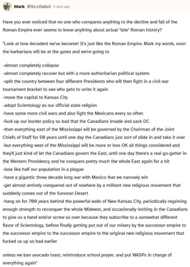 Have you ever noticed that no one who compares anything to the decline and fall of the Roman Empire ever seems to know anything about actual "late" Roman history?

Look at how decadent we've become! It's just like the Roman Empire. Mark my words, soon the barbarians will be at the gates and we're going to:

- almost completely collapse.
- almost completely recover but with a more authoritarian political system.
- split the country between four different Presidents who will then fight in a civil war tournament bracket to see who gets to unite it again.
- move the capital to Kansas City.
- adopt Scientology as our official state religion.
- have some more civil wars and also fight the Mexicans every so often.
- fuck up our border policy so bad that the Canadians invade and sack DC
- then everything easy of the Mississippi will be governed by the Chariman of the Joint Chiefs of Staff for 50 years until one day the Canadians just sort of slide in and take it over.
- but everything west of the Mississippi will be more or less OK all things considered and they'll just kind of let the Canadians govern the East, until one day there's a real go-getter in the Western Presidency and he conquers pretty much the whole East against for a bit.
- lose like half our population in a plague
- have a gigantic three decade long war with Mexico that we narrowly win
- get almost entirely conquered out of nowhere by a militant new religious movement that suddenly comes out of the Sonoran Desert
- hang on for 700 years behind the powerful walls of New Kansas City, periodically regaining enough strength to reconquer the whole Midwest, and ocassionally inviting in the Canadians to give us a hand and/or screw us over because they subscribe to a somewhat different flavor of Scientology, before finally getting put out of our misery by the successor empire to the successor empire to the successor empire of the original new religious movement that fucked us up so bad earlier.