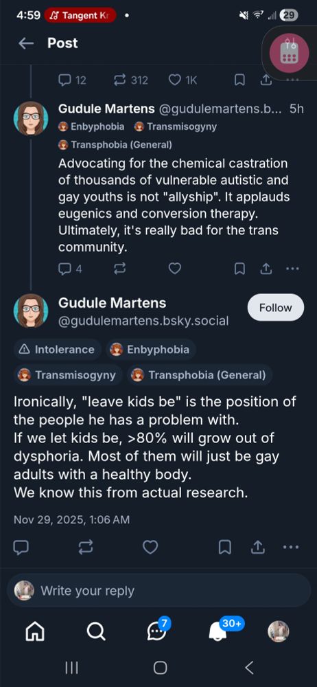 Gudule Martens @gudulemartens.b... 5h Enbyphobia C Transmisogyny
○ Transphobia (General

Advocating for the chemical castration of thousands of vulnerable autistic and gay youths is not "allyship". It applauds eugenics and conversion therapy Ultimately, it's really bad for the trans community.
Gudule Martens
Follow
@gudulemartens.bsky.social
A Intolerance
Enbyphobia
Transmisogyny
Transphobia (General
Ironicallv, "leave kids be" is the position of the people he has a problem with. lf we let kids be, >80% will grow out of dvsphoria. Most of them will just be gay adults with a healthy body. We know this from actual research.