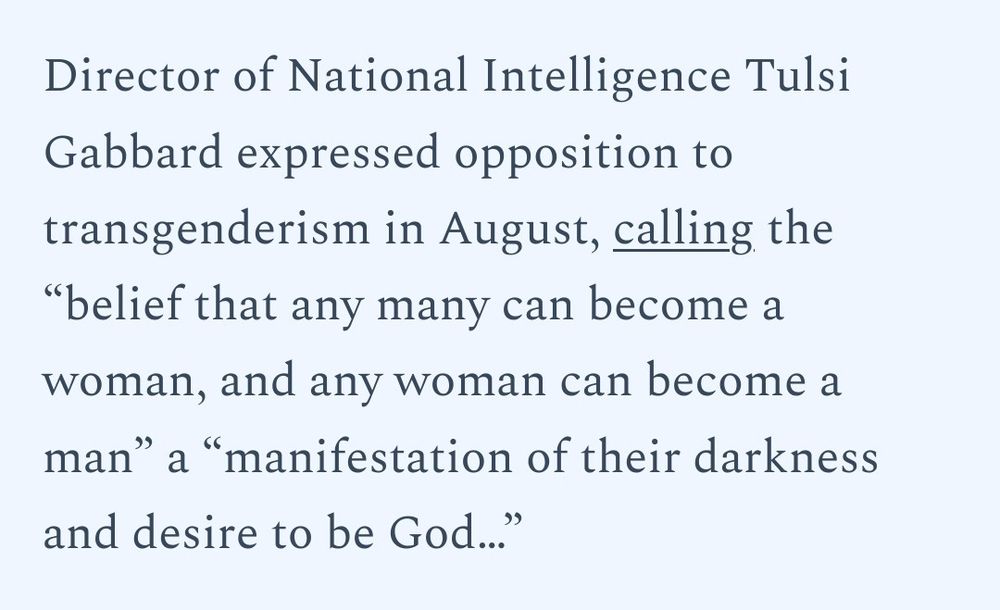 Director of National Intelligence Tulsi Gabbard exressed opposition to transgenderism in August calling the 'belief that any man can become a woman, and any woman can become a man' a " 'manifestation of their darkness and desire to be God...