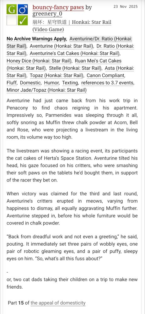 G Rated, Dr. Ratio/Aventurine, Cat Cakes, Honey Dice, Stelle, Asta, Topaz, canon compliant, fluff, humor, domestic, texting, references to 3.7 events, minor Jade/Topaz

Aventurine had just came back from his work trip in Penacony to find chaos reigning in his apartment. Impressively so, Parmenides was sleeping through it all, softly snoring as Muffin threw chalk powder at Acorn, Bell and Rose, who were projecting a livestream in the living room, its volume way too high.
The livestream was showing a racing event, its participants the cat cakes of Herta’s Space Station. Aventurine tilted his head, his gaze focused on his critters, who were smashing their soft paws on the tablets he'd bought them, in support of the racer they bet on.
When victory was claimed for the third and last round, Aventurine’s critters erupted in meows, varying from happiness to dismay, all equally aggravating Muffin further. Aventurine stepped in, before his whole furniture would be covered in chalk powder.
“Back from dreadful work and not even a greeting,” he said, pouting. It immediately set three pairs of wobbly eyes, one pair of robotic gleaming eyes, and a pair of puffy, sleepy eyes on him. “So, what’s all this fuss about?”
-
or, two cat dads taking their children on a trip to make new friends.