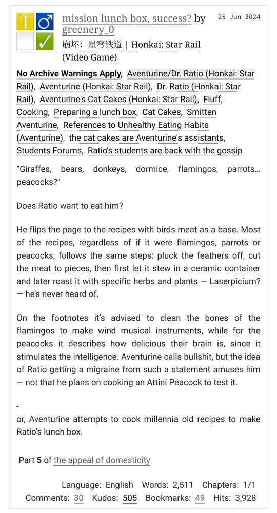 Dr. Ratio/Aventurine, T rated, fluff, cooking, cat cakes, students forums, Aventurine has unhealthy eating habits

“Giraffes, bears, donkeys, dormice, flamingos, parrots… peacocks?”
Does Ratio want to eat him?
He flips the page to the recipes with birds meat as a base. Most of the recipes, regardless of if it were flamingos, parrots or peacocks, follows the same steps: pluck the feathers off, cut the meat to pieces, then first let it stew in a ceramic container and later roast it with specific herbs and plants — Laserpicium? — he’s never heard of.
On the footnotes it’s advised to clean the bones of the flamingos to make wind musical instruments, while for the peacocks it describes how delicious their brain is, since it stimulates the intelligence. Aventurine calls bullshit, but the idea of Ratio getting a migraine from such a statement amuses him — not that he plans on cooking an Attini Peacock to test it.
-
or, Aventurine attempts to cook millennia old recipes to make Ratio’s lunch box.