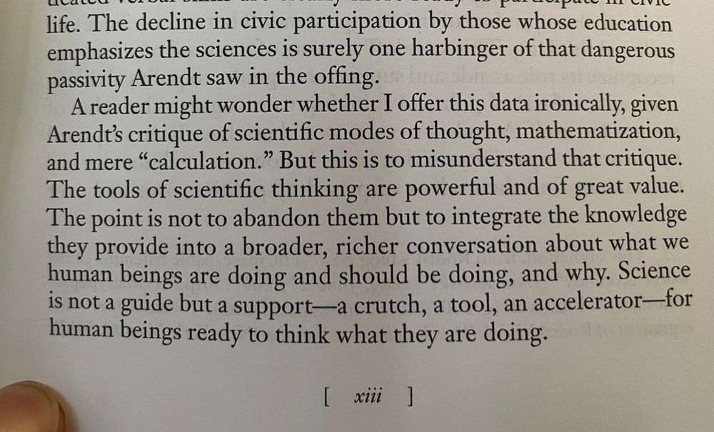 A text excerpt: “… The tools of scientific thinking are powerful and of great value.
The point is not to abandon them but to integrate the knowledge they provide into a broader, richer conversation about what we human beings are doing and should be doing, and why. Science is not a guide but a support a crutch, a tool, an accelerator-for human beings ready to think what they are doing.”
Page xiii