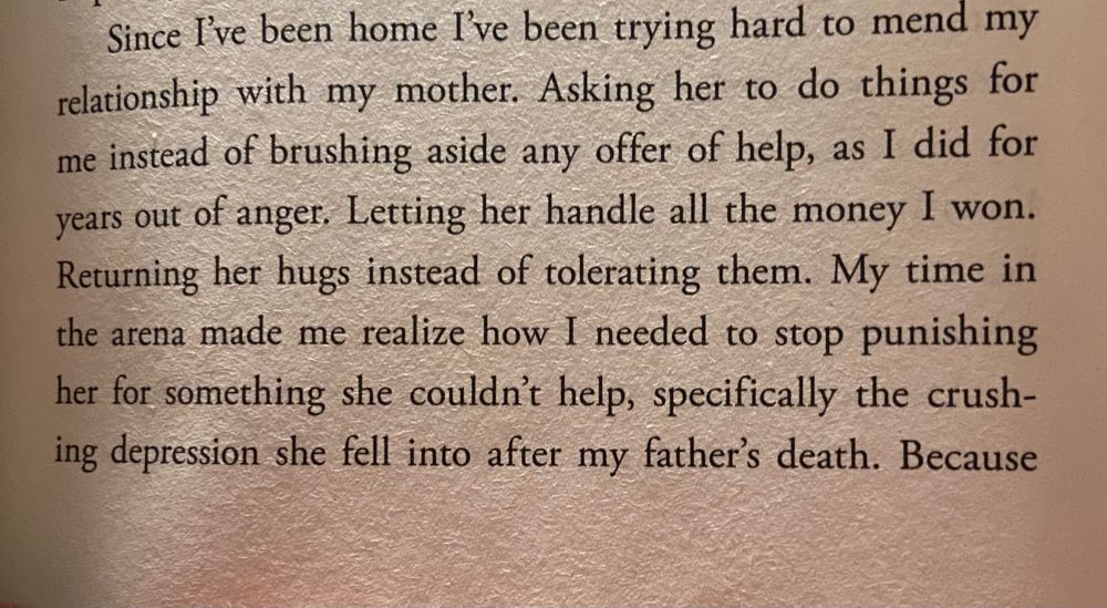 pic of book: Since I've been home I've been trying hard to mend my relationship with my mother. Asking her to do things for me instead of brushing aside any offer of help, as I did for years out of anger, Letting her handle all the money I won.
Returning her hugs instead of tolerating them. My time in the arena made me realize how I needed to stop punishing her for something she couldn't help, specifically the crushing depression she fell into after my father's death. Because—