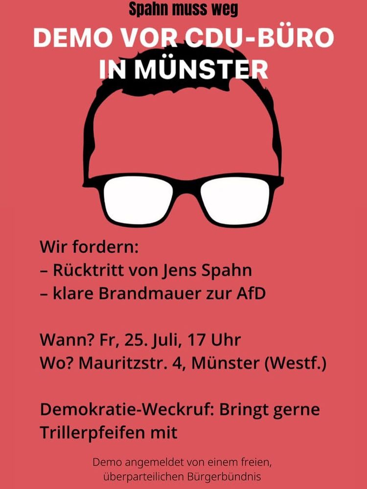 DEMO VOR CDU-BÜRO IN MÜNSTER
Wir fordern:
- Rücktritt von Jens Spahn
- klare Brandmauer zur AfD
Wann? Fr, 25. Juli, 17 Uhr
Wo? Mauritzstr. 4, Münster (Westf.)
Demokratie-Weckruf: Bringt gerne
Trillerpfeifen mit
Demo angemeldet von einem freien, überparteilichen Bürgerbündnis