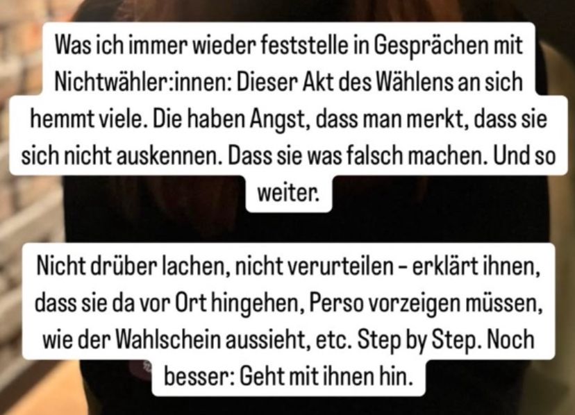 Was ich immer wieder feststelle in Gesprächen mit Nichtwähler:innen: Dieser Akt des Wählens an sich hemmt viele. Die haben Angst, dass man merkt, dass sie sich nicht auskennen. Dass sie was falsch machen. Und so weiter.
Nicht drüber lachen, nicht verurteilen - erklärt ihnen, dass sie da vor Ort hingehen, Perso vorzeigen müssen, wie der Wahlschein aussieht, etc. Step by Step. Noch besser: Geht mit ihnen hin.
