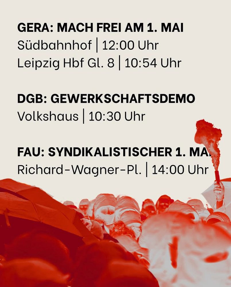 GERA: MACH FREI AM 1. MAI
Südbahnhof 12:00 Uhr
Leipzig Hbf Gl. 8 10:54 Uhr
DGB: GEWERKSCHAFTSDEMO
Volkshaus 10:30 Uhr
FAU: SYNDIKALISTISCHER 1. MA.
Richard-Wagner-Pl. 14:00 Uhr