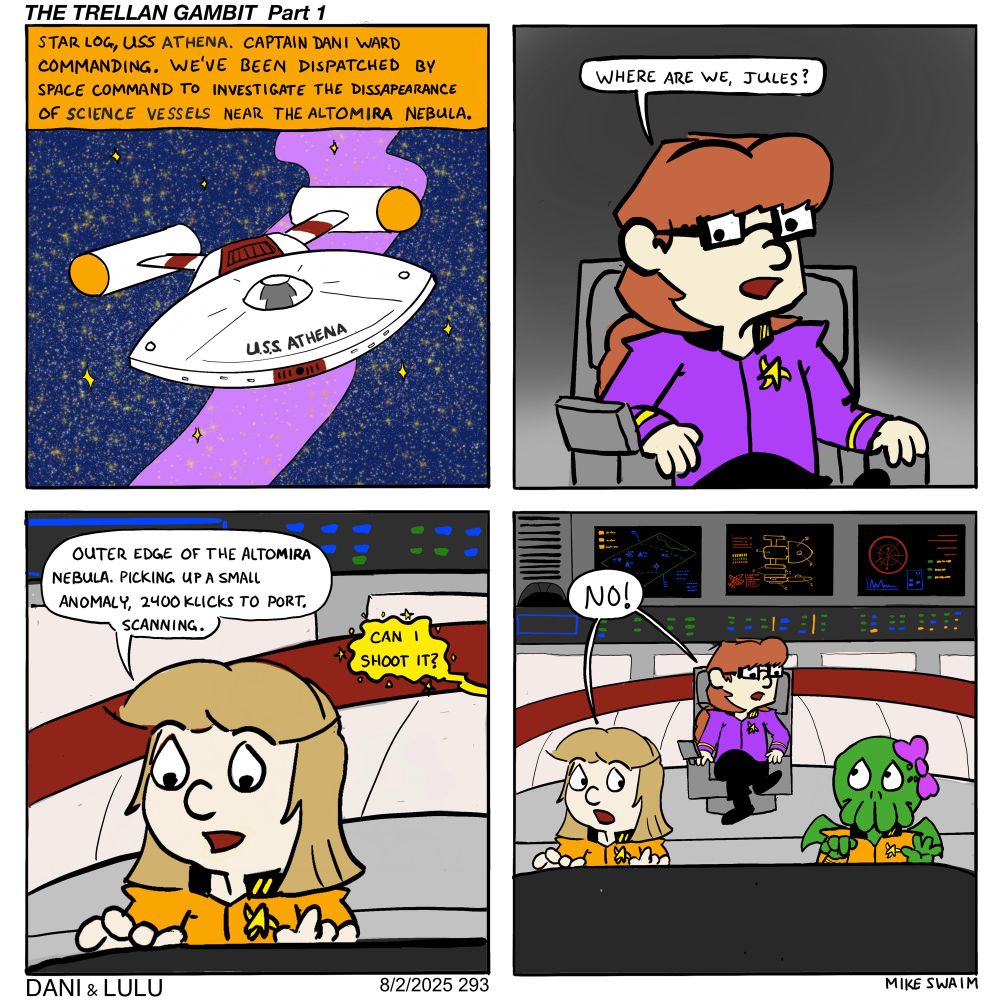 Alt Text – Comic #293: “The Trellan Gambit Part 1”

Panel 1:
A sleek starship labeled “U.S.S. Athena” flies toward a colorful, swirling nebula. A narration box reads: “Star Log, U.S.S. Athena. Captain Dani Ward commanding. We’ve been dispatched by Space Command to investigate the disappearance of science vessels near the Altomira Nebula.”

Panel 2:
Dani, dressed in a purple uniform with a star insignia, sits in the captain’s chair on the bridge and asks, “Where are we, Jules?”

Panel 3:
Jules, wearing a yellow navigation uniform, studies her console. She says, “Outer edge of the Altomira Nebula. Picking up a small anomaly, 2400 klicks to port. Scanning.” Lulu, sitting next to Jules off panel excitedly asks: “CAN I SHOOT IT?”

Panel 4:
Dani leans forward from her chair, shouting “NO!” in response. Jules looks startled, and Lulu sits an innocent expression.
