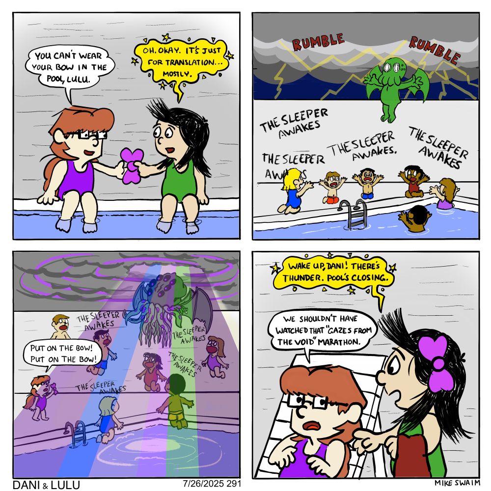 Four-panel Dani & Lulu comic.

Panel 1:
Dani and Lulu sit at the edge of a swimming pool. As Lulu begins to slip into the pool Dani says, “You can’t wear your bow in the pool, Lulu.” Lulu replies, “Oh. Okay. It’s just for translation… mostly.”

Panel 2:
Off panel Dani watches as dark clouds gather over the pool. Thunder rumbles as lightning dances across the sky. Lulu floats ominously above the water as kids kneel in reverence, chanting, “The sleeper awakes.”

Panel 3:
Lulu has transformed into a giant cosmic horror—tentacles, many eyes, and all. Kids hover around her, entranced. Dani frantically yells, “Put on the bow! Put on the bow!”

Panel 4:
Dani jolts awake beside the pool as Lulu shakes her gently and says, “Wake up, Dani! There’s thunder. Pool’s closing.” Dani awake from the nightmare mutters, “We shouldn’t have watched that ‘Gazes from the Void’ marathon.”