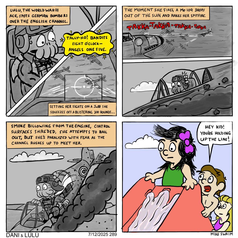 Four-panel Dani & Lulu comic.

Panel 1 (split diagonally): Lulu, wearing vintage flight gear, sits in a WWII Spitfire cockpit. The narration reads: “Lulu, the World War II ace, spots German bombers over the English Channel.” A yellow speech bubble from Lulu says, “Tally-ho! Bandits eight o’clock—angels one five.” The lower half of the panel shows her targeting crosshairs over a formation of Ju 88s. Caption: “Setting her sights on a Ju 88, she squeezes off a blistering 300 rounds…”

Panel 2 (split horizontally): Top: A Me 109 fighter dives from the sky and rakes bullets across Lulu’s plane. Red sound effects read: Takka-Takka-Takka-Takka. Narration: “The moment she fires, a Me 109 drops out of the sun and rakes her Spitfire.” Bottom: Close-up of Lulu’s face in the cockpit, wide-eyed and startled as smoke trails behind the aircraft.

Panel 3 (full width): Lulu’s plane is spiraling down over the ocean, black smoke pouring from the engine. She's visible in the cockpit, stepping out. The narration reads: “Smoke billowing from the engine, control surfaces shredded, she attempts to bail out— but she’s paralyzed with fear as the Channel rushes up to meet her.”

Panel 4 (full color): Back in reality, Lulu (in human form) stands frozen at the top of a tall red water slide, looking terrified. A kid behind her shouts, “Hey kid! You’re holding up the line!”
