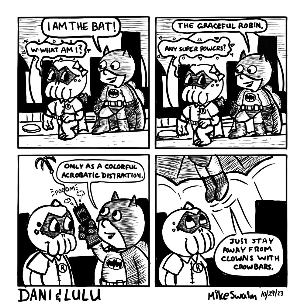 Panel 1:
Lulu, dressed as Robin, looks confused and concerned. Dani, confidently dressed as Batman, strikes a pose and declares, “I AM THE BAT!” Lulu asks nervously, “W-what am I?”

Panel 2:
Dani points toward Lulu and says, “The graceful Robin.” Lulu replies uncertainly, “Any super powers?”

Panel 3:
Dani fires a grappling hook with a POOOM sound. She explains, “Only as a colorful acrobatic distraction.” The grappling hook flies upward on a cable.

Panel 4:
Dani zips out of frame with her boots just visible. Lulu watches her leave, unimpressed. Dani calls down from off-panel, “Just stay away from clowns with crowbars.”