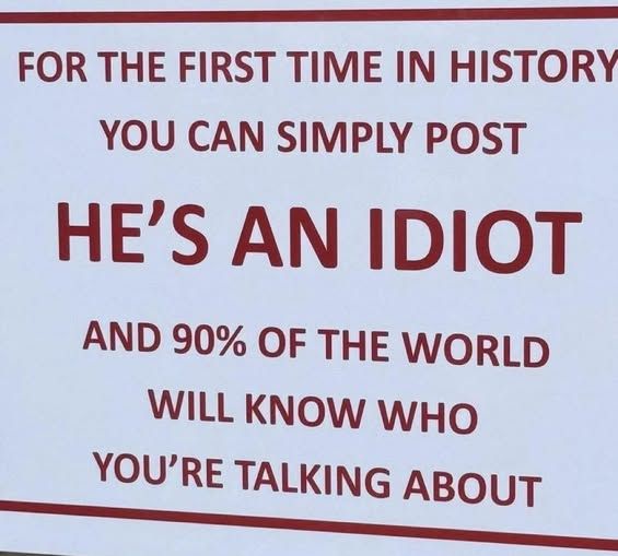 FOR THE FIRST TIME IN HISTORY
YOU CAN SIMPLY POST
HE'S AN IDIOT
AND 90% OF THE WORLD WILL KNOW WHO
YOU'RE TALKING ABOUT🖖