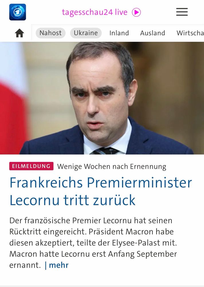tagesschau24 live
Ukraine
Inland Ausland
=
Wirtscha
EILMELDUNG
Wenige Wochen nach Ernennung
Frankreichs Premierminister
Lecornu tritt zurück
Der französische Premier Lecornu hat seinen Rücktritt eingereicht. Präsident Macron habe diesen akzeptiert, teilte der Elysee-Palast mit.
Macron hatte Lecornu erst Anfang September ernannt. mehr🖖