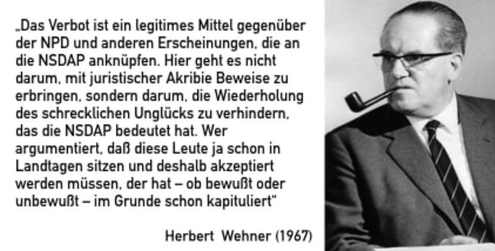 Das Verbot ist ein legitimes Mittel gegenüber der NPD und anderen Erscheinungen, die an die NSDAP anknüpfen. Hier geht es nicht darum, mit juristischer Akribie Beweise zu erbringen, sondern darum, die Wiederholung des schrecklichen Unglücks zu verhindern, das die NSDAP bedeutet hat. Wer argumentiert, daß diese Leute ja schon in Landtagen sitzen und deshalb akzeptiert werden müssen, der hat - ob bewußt oder unbewußt - im Grunde schon kapituliert"
Herbert Wehner (1967)🖖