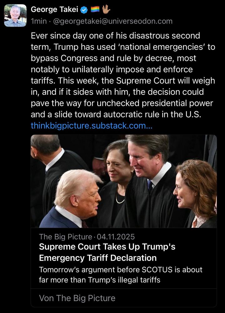 George Takei
1min • @georgetakei@universeodon.com
Ever since day one of his disastrous second term, Trump has used 'national emergencies' to bypass Congress and rule by decree, most notably to unilaterally impose and enforce tariffs. This week, the Supreme Court will weigh in, and if it sides with him, the decision could pave the way for unchecked presidential power and a slide toward autocratic rule in the U.S. thinkbigpicture.substack.com...
The Big Picture • 04.11.2025
Supreme Court Takes Up Trump's
Emergency Tariff Declaration
Tomorrow's argument before SCOTUS is about far more than Trump's illegal tariffs
Von The Big Picture🖖