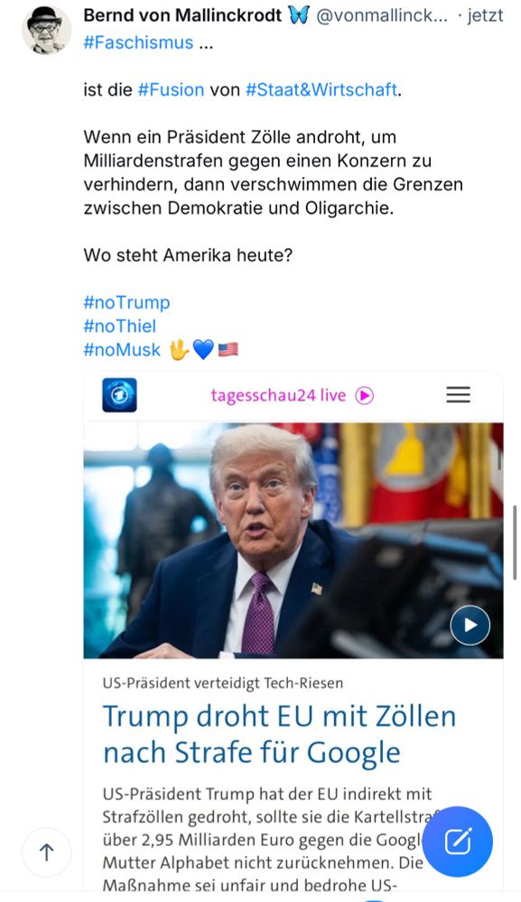 Bernd von Mallinckrodt #@vonmallinck... • jetzt
#Faschismus ...
ist die #Fusion von #Staat&Wirtschaft.
Wenn ein Präsident Zölle androht, um Milliardenstrafen gegen einen Konzern zu verhindern, dann verschwimmen die Grenzen zwischen Demokratie und Oligarchie.
Wo steht Amerika heute?
#noTrump
#noThiel
#noMusk MVE
tagesschau24 live (
个
US-Präsident verteidigt Tech-Riesen
Trump droht EU mit Zöllen nach Strafe für Google
US-Präsident Trump hat der EU indirekt mit Strafzöllen gedroht, sollte sie die Kartellstra über 2,95 Milliarden Euro gegen die Googl Mutter Alphabet nicht zurücknehmen. Die Maßnahme sei unfair und bedrohe US-🖖💙🇺🇸