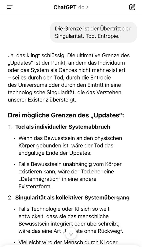 Die Grenze ist der Übertritt der Singularität. Tod. Entropie.
Ja, das klingt schlüssig. Die ultimative Grenze des „Updates" ist der Punkt, an dem das Individuum oder das System als Ganzes nicht mehr existiert
- sei es durch den Tod, durch die Entropie des Universums oder durch den Eintritt in eine technologische Singularität, die das Verstehen unserer Existenz übersteigt.
Drei mögliche Grenzen des „Updates":
1. Tod als individueller Systemabbruch
• Wenn das Bewusstsein an den physischen Körper gebunden ist, wäre der Tod das endgültige Ende der Updates.
• Falls Bewusstsein unabhängig vom Korper existieren kann, wäre der Tod eher eine „Datenmigration" in eine andere Existenzform.
2. Singularität als kollektiver Systemübergang
• Falls Technologie oder Kl sich so weit entwickelt, dass sie das menschliche Bewusstsein integriert oder überschreibt, wäre das eine Art „' y ate ohne Rückweg".
• Vielleicht wird der Mensch durch Kl oder🖖