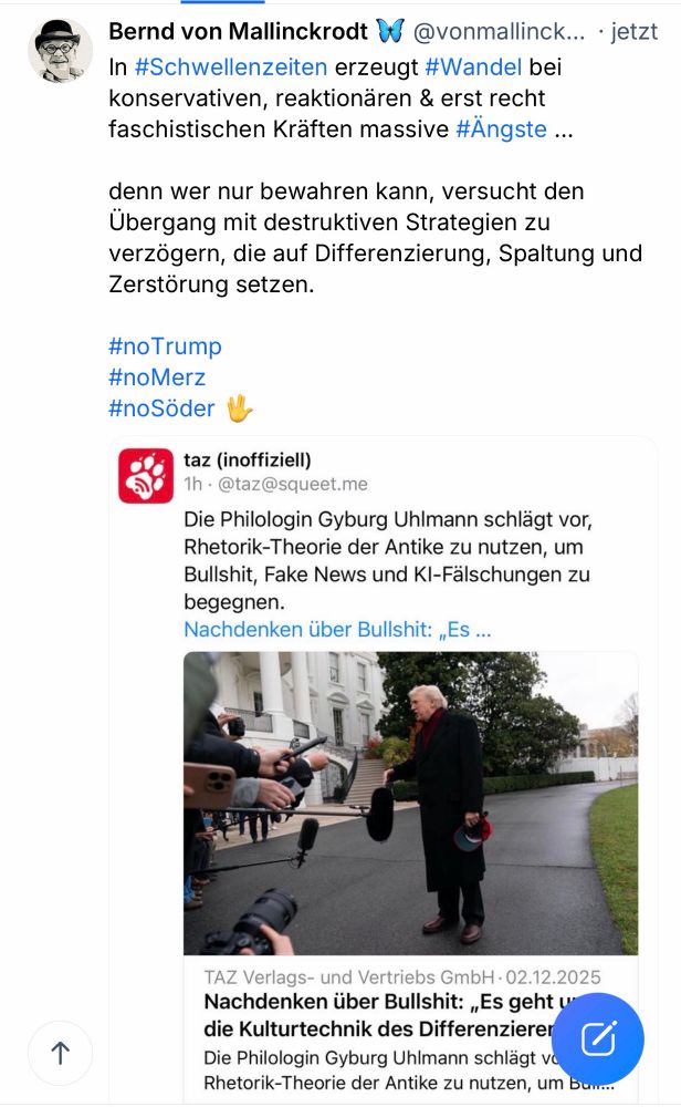 Bernd von Mallinckrodt W @vonmallinck... • jetzt In #Schwellenzeiten erzeugt #Wandel bei konservativen, reaktionären & erst recht faschistischen Kräften massive #Ängste ...
denn wer nur bewahren kann, versucht den Ubergang mit destruktiven Strategien zu verzögern, die auf Differenzierung, Spaltung und Zerstörung setzen.
#noTrump
#noMerz
#noSöder W.
taz (inoffiziell)
1h • @taz@squeet.me
Die Philologin Gyburg Uhlmann schlägt vor, Rhetorik-Theorie der Antike zu nutzen, um Bullshit, Fake News und Kl-Falschungen zu begegnen.
Nachdenken über Bullshit: „Es ...
1
TAZ Verlags- und Vertriebs GmbH • 02.12.2025
Nachdenken über Bullshit: „Es geht u die Kulturtechnik des Differenzierer Die Philologin Gyburg Uhlmann schlägt vo Rhetorik-Theorie der Antike zu nutzen, um Bum...🖖