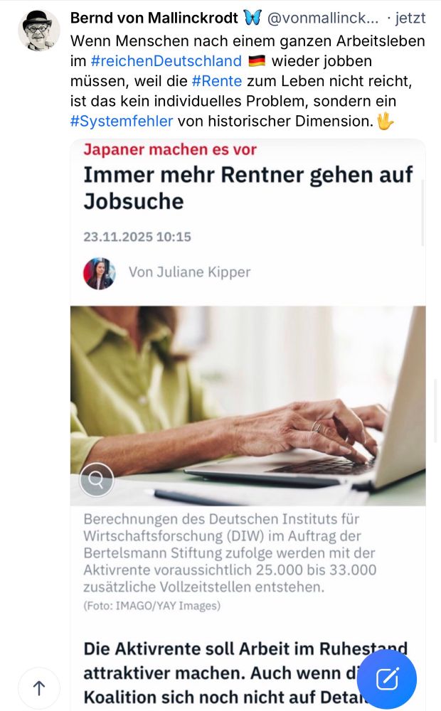 Bernd von Mallinckrodt W @vonmallinck... • jetzt Wenn Menschen nach einem ganzen Arbeitsleben im #reichenDeutschland • wieder jobben müssen, weil die #Rente zum Leben nicht reicht, ist das kein individuelles Problem, sondern ein #Systemfehler von historischer Dimension. V-
Japaner machen es vor Immer mehr Rentner gehen auf
Jobsuche
23.11.2025 10:15
Von Juliane Kipper
个
Berechnungen des Deutschen Instituts für Wirtschaftsforschung (DIW) im Auftrag der Bertelsmann Stiftung zufolge werden mit der Aktivrente voraussichtlich 25.000 bis 33.000 zusätzliche Vollzeitstellen entstehen.
(Foto: IMAGO/YAY Images)
Die Aktivrente soll Arbeit im Ruhestand attraktiver machen. Auch wenn d Koalition sich noch nicht auf Detai🖖