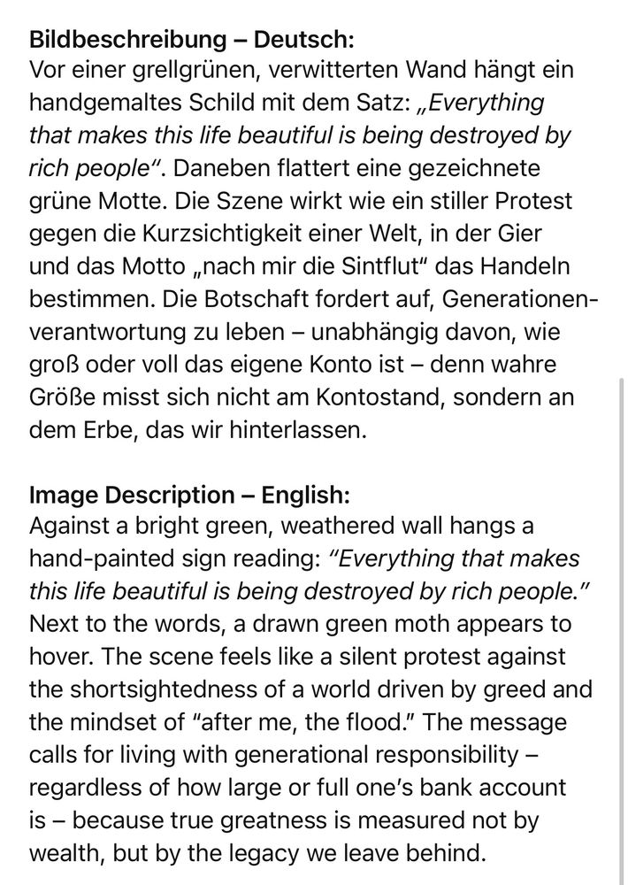 Bildbeschreibung - Deutsch:
Vor einer grellgrünen, verwitterten Wand hängt ein handgemaltes Schild mit dem Satz: „Everything that makes this life beautiful is being destroyed by rich people". Daneben flattert eine gezeichnete grüne Motte. Die Szene wirkt wie ein stiller Protest gegen die Kurzsichtigkeit einer Welt, in der Gier und das Motto „nach mir die Sintflut" das Handeln bestimmen. Die Botschaft fordert auf, Generationen-verantwortung zu leben - unabhängig davon, wie groß oder voll das eigene Konto ist - denn wahre Größe misst sich nicht am Kontostand, sondern an dem Erbe, das wir hinterlassen.
Image Description - English:
Against a bright green, weathered wall hangs a hand-painted sign reading: "Everything that makes this life beautiful is being destroyed by rich people." Next to the words, a drawn green moth appears to hover. The scene feels like a silent protest against the shortsightedness of a world driven by greed and the mindset of "after me, the flood." The message calls for living with generational responsibility - regardless of how large or full one's bank account is - because true greatness is measured not by wealth, but by the legacy we leave behind.🖖