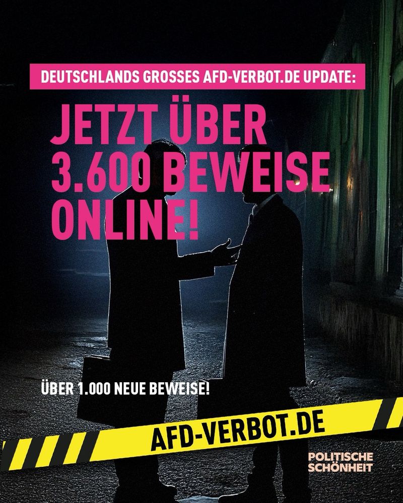 Das Bild zeigt zwei Männer in dunkler Kleidung, die sich in einer düsteren Gasse im Halbschatten gegenüberstehen – die Szene erinnert visuell an eine konspirative Übergabe oder ein geheimes Treffen. Im Hintergrund ist schwaches Licht zu sehen, das eine bedrohlich wirkende Atmosphäre erzeugt. Im Vordergrund prangt in großen pinken Buchstaben der Text: „JETZT ÜBER 3.600 BEWEISE ONLINE!“ Darüber in kleinerer Schrift: „DEUTSCHLANDS GROSSES AFD-VERBOT.DE UPDATE“. Unten im Bild steht: „ÜBER 1.000 NEUE BEWEISE!“ Ein auffälliger gelb-schwarzer Warnstreifen mit der Aufschrift „AFD-VERBOT.DE“ zieht sich quer über das Bild. In der unteren rechten Ecke steht der Absender: „POLITISCHE SCHÖNHEIT“.
Das Bild vermittelt den Eindruck einer geheimen Verschwörung und nutzt gezielt Symbolik aus Kriminalität und Enthüllung, um auf die Forderung nach einem AfD-Verbot aufmerksam zu machen.

⸻

📸 Image description (English):

The image shows two men dressed in dark clothing facing each other in a dimly lit alleyway, evoking the atmosphere of a clandestine handover or secret meeting. The background features faint lighting that creates a threatening, conspiratorial mood. Bold pink text in the center reads: “NOW OVER 3,600 PIECES OF EVIDENCE ONLINE!” Above that, it says: “GERMANY’S BIG AFD-VERBOT.DE UPDATE.” At the bottom, the text reads: “OVER 1,000 NEW PIECES OF EVIDENCE!” A striking yellow-black warning tape stretches across the image with the label “AFD-VERBOT.DE.” In the lower right corner, the organization “POLITISCHE SCHÖNHEIT” is credited.
The image evokes themes of conspiracy, secrecy, and criminal exposure – visually underlining the demand for a legal ban on the far-right AfD party.
🖖