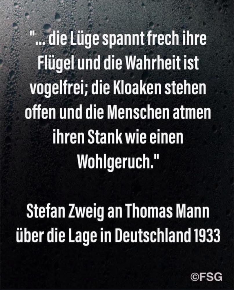 *..die Lüge spannt frech ihre Flügel und die Wahrheit ist vogelfrei; die Kloaken stehen offen und die Menschen atmen ihren Stank wie einen Wohlgeruch."
Stefan Zweig an Thomas Mann über die Lage in Deutschland 1933🖖