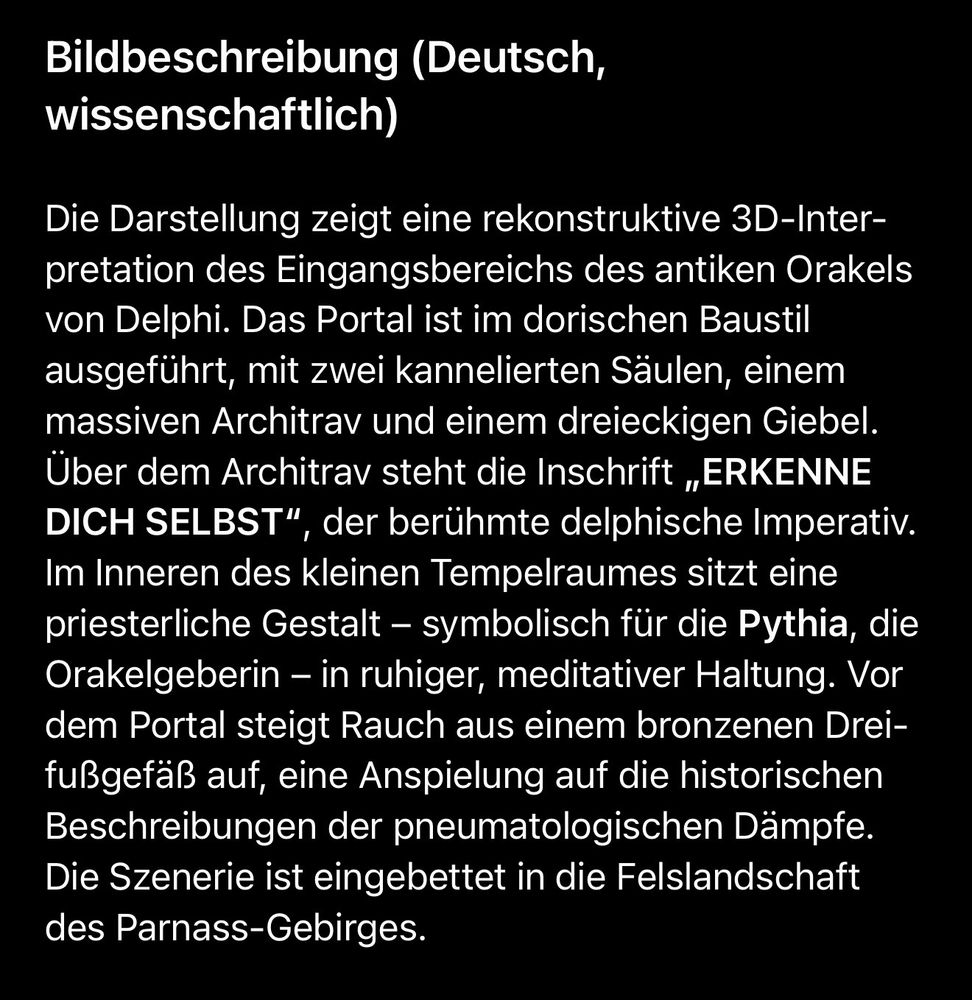 Bildbeschreibung (Deutsch, wissenschaftlich)
Die Darstellung zeigt eine rekonstruktive 3D-Inter-pretation des Eingangsbereichs des antiken Orakels von Delphi. Das Portal ist im dorischen Baustil ausgeführt, mit zwei kannelierten Säulen, einem massiven Architrav und einem dreieckigen Giebel.
Über dem Architrav steht die Inschrift „ERKENNE DICH SELBST", der berühmte delphische Imperativ.
Im Inneren des kleinen Tempelraumes sitzt eine priesterliche Gestalt - symbolisch für die Pythia, die Orakelgeberin - in ruhiger, meditativer Haltung. Vor dem Portal steigt Rauch aus einem bronzenen Drei-fußgefäß auf, eine Anspielung auf die historischen Beschreibungen der pneumatologischen Dämpfe.
Die Szenerie ist eingebettet in die Felslandschaft des Parnass-Gebirges.🖖
