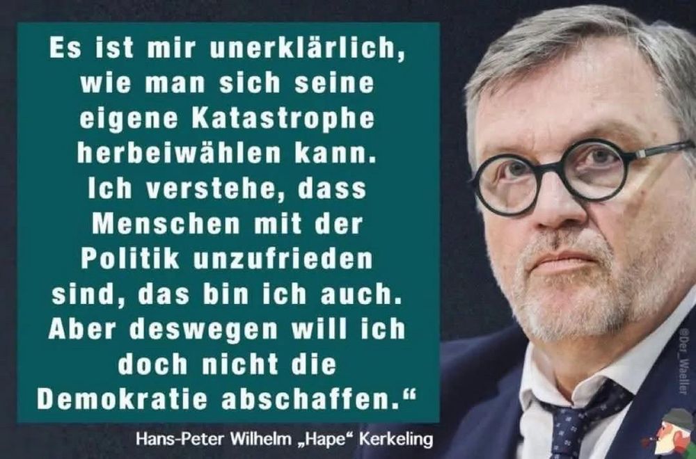 „Es ist mir unerklärlich, wie man sich seine eigene Katastrophe herbeiwählen kann. Ich verstehe, dass Menschen mit der Politik unzufrieden sind, das bin ich auch. Aber deswegen will ich doch nicht die Demokratie abschaffen."

Hans-Peter Wilhelm „Hape" Kerkeling 🖖
