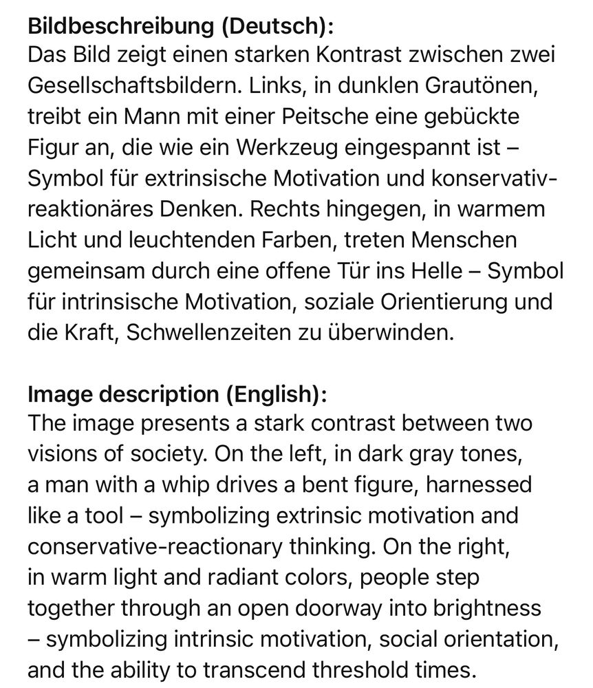 Bildbeschreibung (Deutsch): Das Bild zeigt einen starken Kontrast zwischen zwei Gesellschaftsbildern. Links, in dunklen Grautönen, treibt ein Mann mit einer Peitsche eine gebückte Figur an, die wie ein Werkzeug eingespannt ist - Symbol für extrinsische Motivation und konservativ-reaktionäres Denken. Rechts hingegen, in warmem Licht und leuchtenden Farben, treten Menschen gemeinsam durch eine offene Tür ins Helle - Symbol für intrinsische Motivation, soziale Orientierung und die Kraft, Schwellenzeiten zu überwinden. Image description (English): The image presents a stark contrast between two visions of society. On the left, in dark gray tones, a man with a whip drives a bent figure, harnessed like a tool - symbolizing extrinsic motivation and conservative-reactionary thinking. On the right, in warm light and radiant colors, people step together through an open doorway into brightness - symbolizing intrinsic motivation, social orientation, and the ability to transcend threshold times.🖖