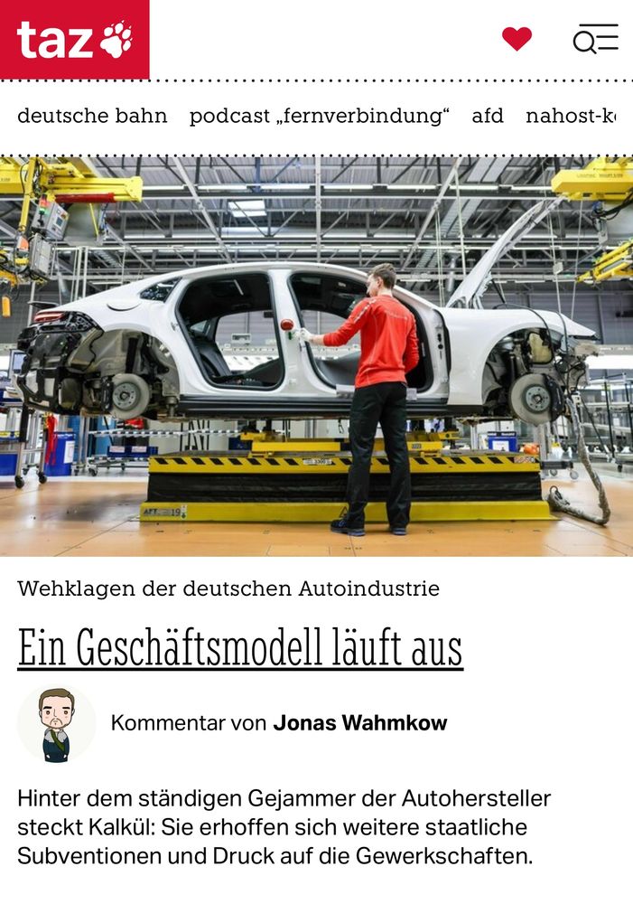 taz
0=
deutsche bahn podcast „fernverbindung" afd nahost-k
Wehklagen der deutschen Autoindustrie
Ein Geschäftsmodell läuft aus
Kommentar von Jonas Wahmkow
Hinter dem ständigen Gejammer der Autohersteller steckt Kalkül: Sie erhoffen sich weitere staatliche Subventionen und Druck auf die Gewerkschaften.🖖