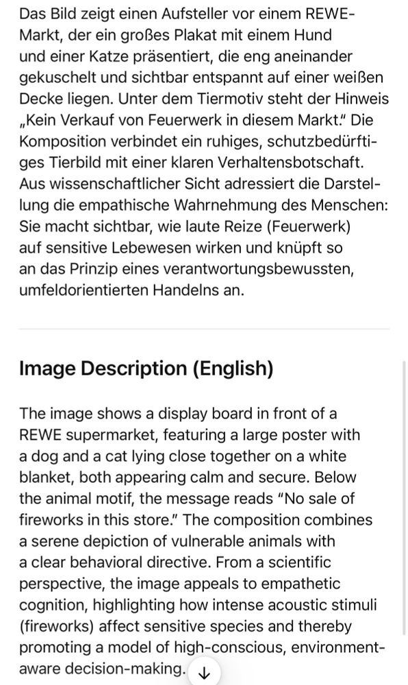Das Bild zeigt einen Aufsteller vor einem REWE-Markt, der ein großes Plakat mit einem Hund und einer Katze präsentiert, die eng aneinander gekuschelt und sichtbar entspannt auf einer weißen Decke liegen. Unter dem Tiermotiv steht der Hinweis „Kein Verkauf von Feuerwerk in diesem Markt." Die Komposition verbindet ein ruhiges, schutzbedürftiges Tierbild mit einer klaren Verhaltensbotschaft.
Aus wissenschaftlicher Sicht adressiert die Darstellung die empathische Wahrnehmung des Menschen:
Sie macht sichtbar, wie laute Reize (Feuerwerk) auf sensitive Lebewesen wirken und knüpft so an das Prinzip eines verantwortungsbewussten, umfeldorientierten Handelns an.
Image Description (English)
The image shows a display board in front of a REWE supermarket, featuring a large poster with a dog and a cat lying close together on a white blanket, both appearing calm and secure. Below the animal motif, the message reads "No sale of fireworks in this store." The composition combines a serene depiction of vulnerable animals with a clear behavioral directive. From a scientific perspective, the image appeals to empathetic cognition, highlighting how intense acoustic stimuli (fireworks) affect sensitive species and thereby promoting a model of high-conscious, environment-aware decision-making. J🖖